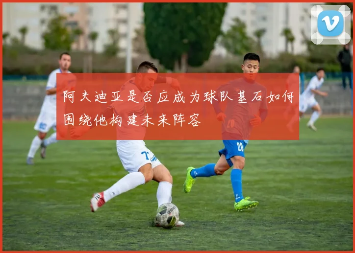阿夫迪亚是否应成为球队基石如何围绕他构建未来阵容