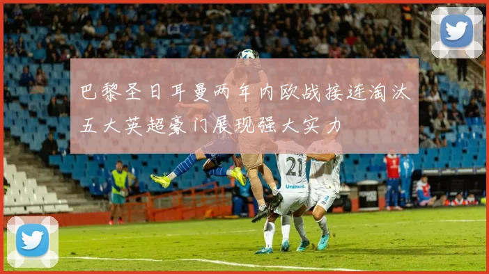 巴黎圣日耳曼两年内欧战接连淘汰五大英超豪门展现强大实力
