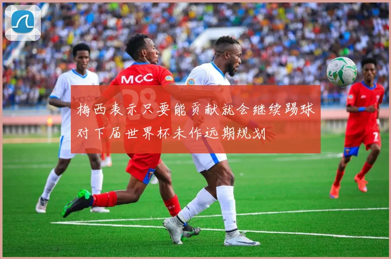 梅西表示只要能贡献就会继续踢球对下届世界杯未作远期规划