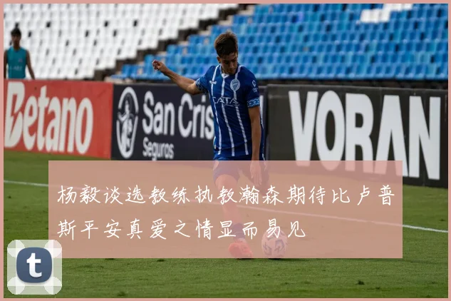 杨毅谈选教练执教瀚森期待比卢普斯平安真爱之情显而易见