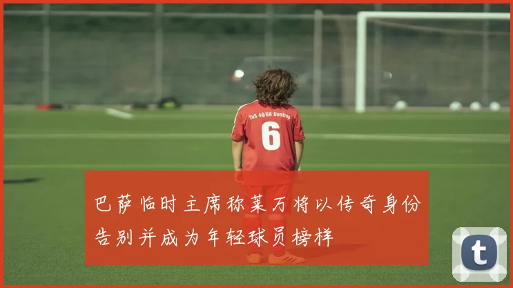 巴萨临时主席称莱万将以传奇身份告别并成为年轻球员榜样