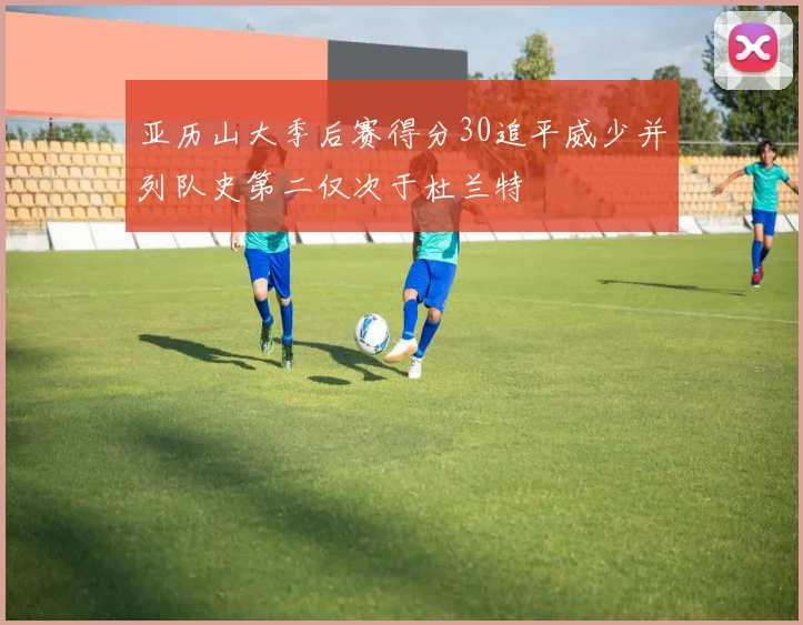 亚历山大季后赛得分30追平威少并列队史第二仅次于杜兰特